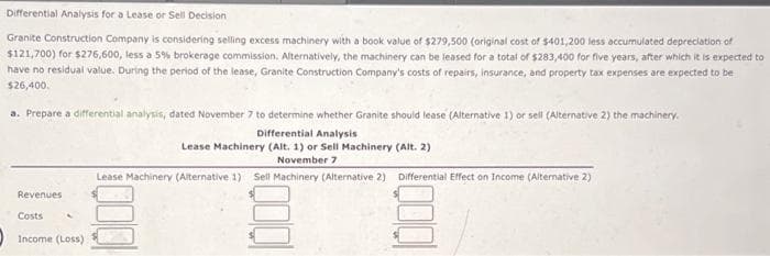 Differential Analysis for a Lease or Sell Decision
Granite Construction Company is considering selling excess machinery with a book value of $279,500 (original cost of $401,200 less accumulated depreciation of
$121,700) for $276,600, less a 5% brokerage commission. Alternatively, the machinery can be leased for a total of $283,400 for five years, after which it is expected to
have no residual value. During the period of the lease, Granite Construction Company's costs of repairs, insurance, and property tax expenses are expected to be
$26,400.
a. Prepare a differential analysis, dated November 7 to determine whether Granite should lease (Alternative 1) or sell (Alternative 2) the machinery.
Differential Analysis.
Lease Machinery (Alt. 1) or Sell Machinery (Alt. 2)
November 7
Lease Machinery (Alternative 1) Sell Machinery (Alternative 2) Differential Effect on Income (Alternative 2)
Revenues
Costs
Income (Loss)
1000