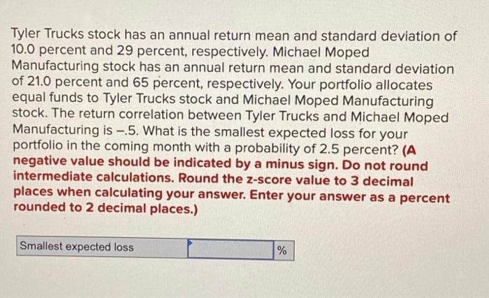 Tyler Trucks stock has an annual return mean and standard deviation of
10.0 percent and 29 percent, respectively. Michael Moped
Manufacturing stock has an annual return mean and standard deviation
of 21.0 percent and 65 percent, respectively. Your portfolio allocates
equal funds to Tyler Trucks stock and Michael Moped Manufacturing
stock. The return correlation between Tyler Trucks and Michael Moped
Manufacturing is -.5. What is the smallest expected loss for your
portfolio in the coming month with a probability of 2.5 percent? (A
negative value should be indicated by a minus sign. Do not round
intermediate calculations. Round the z-score value to 3 decimal
places when calculating your answer. Enter your answer as a percent
rounded to 2 decimal places.)
Smallest expected loss
%