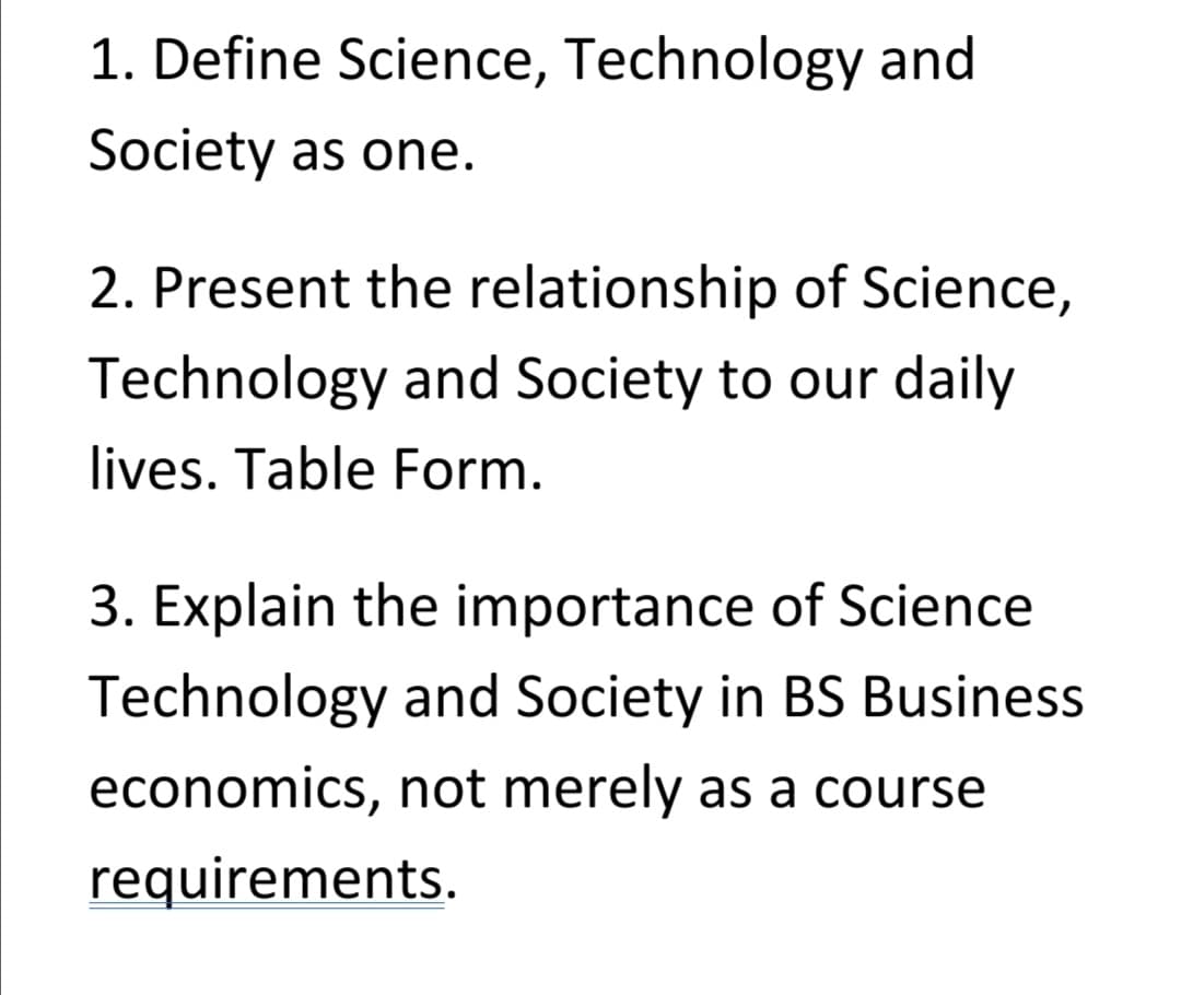1. Define Science, Technology and
Society as one.
2. Present the relationship of Science,
Technology and Society to our daily
lives. Table Form.
3. Explain the importance of Science
Technology and Society in BS Business
economics, not merely as a course
requirements.
