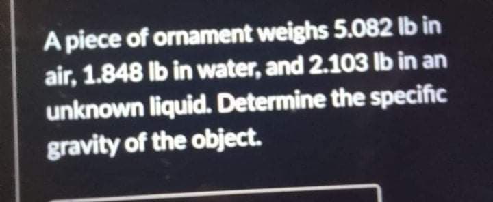 A piece of ornament weighs 5.082 lb in
air, 1.848 Ib in water, and 2.103 lb in an
unknown liquid. Determine the specific
gravity of the object.
