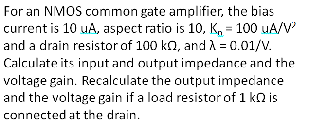 For an NMOS common gate amplifier, the bias
current is 10 uA, aspect ratio is 10, K, = 100 uA/V?
and a drain resistor of 100 kQ, and A = 0.01/V.
Calculate its input and output impedance and the
voltage gain. Recalculate the output impedance
and the voltage gain if a load resistor of 1 kn is
%3D
connected at the drain.
