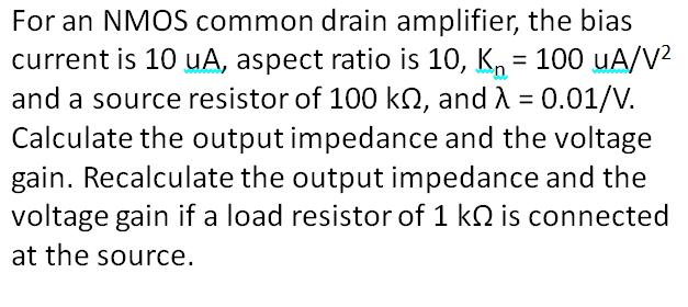For an NMOS common drain amplifier, the bias
current is 10 uA, aspect ratio is 10, K, = 100 uA/V2
and a source resistor of 100 kN, and A = 0.01/V.
Calculate the output impedance and the voltage
gain. Recalculate the output impedance and the
voltage gain if a load resistor of 1 k2 is connected
%3D
at the source.
