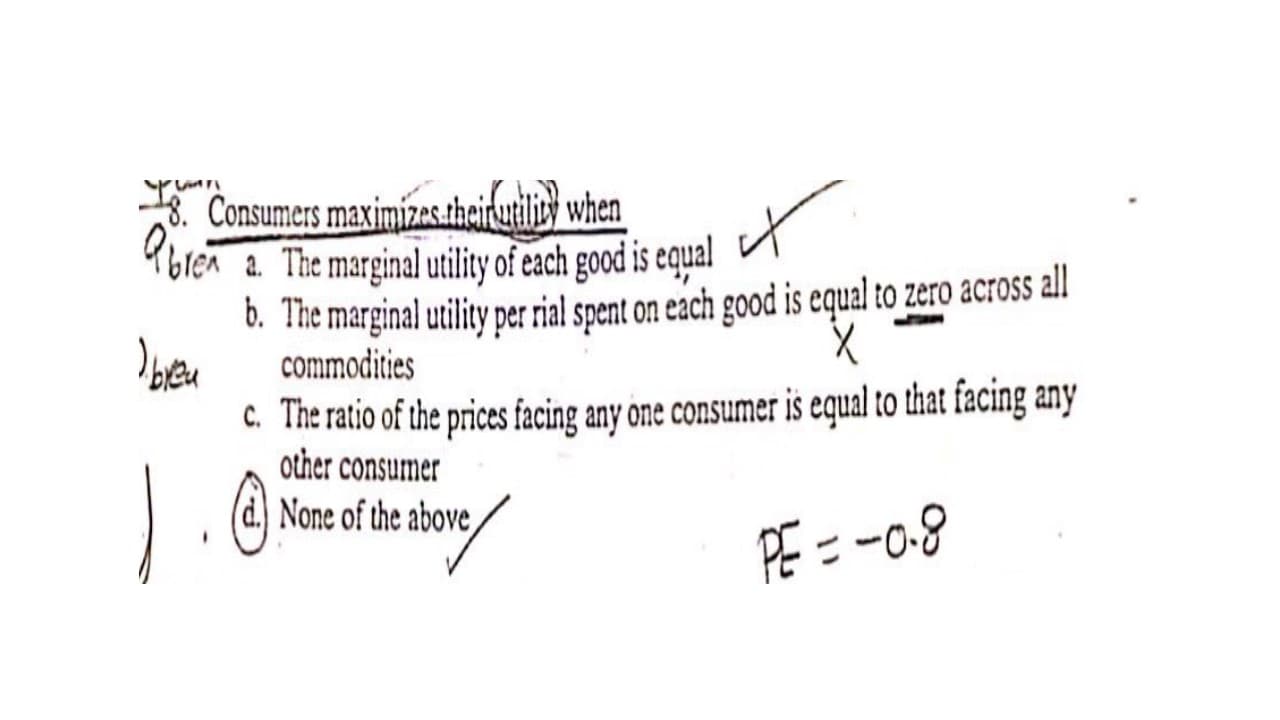 Consumers maximízestheirutiliy when
Ybren a. The marginal utility of each good is equal
6. The marginal utility per rial spent on each good is equal to zero across ll
commodities
c. The ratio of the prices facing any one consumer is equal to that facing any
other consumer
(d.) None of the above,
PE = -0-8
