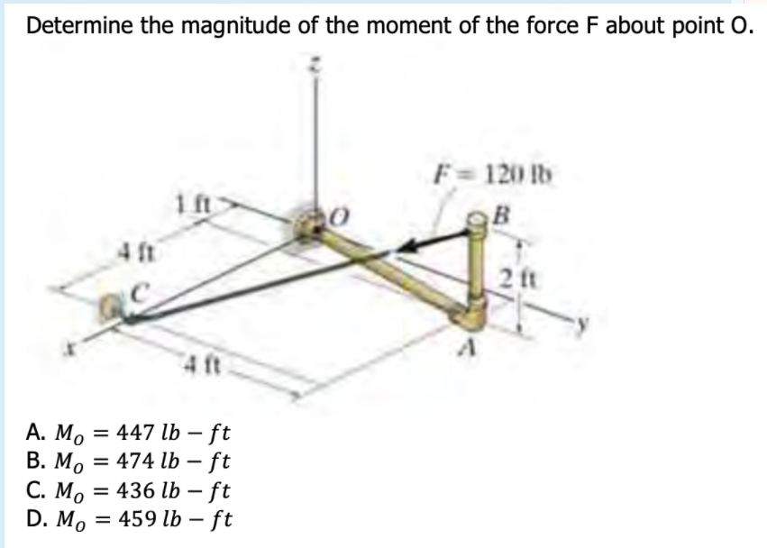 Determine the magnitude of the moment of the force F about point O.
F = 120 b
1ft
4 ft
2 ft
4 ft
А. Мо — 447 lb — ft
|
%3D
C. M, = 436 lb – ft
D. M, = 459 lb – ft
|
