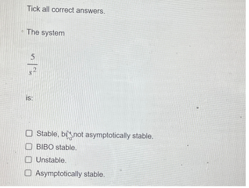 Tick all correct answers.
The system
5
IS:
Stable, bnot asymptotically stable.
BIBO stable.
Unstable.
Asymptotically stable.