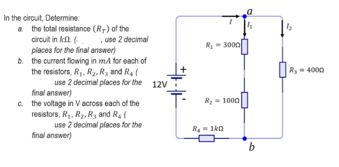 In the circuit, Determine:
a. the total resistance (R7) of the
circuit in kl. (. .
places for the final answer)
b. the current flowing in mA for each of
the resistors, R1, R2, R3 and R4 (
use 2 decimal places for the 12V
final answer)
c. the voltage in V across each of the
resistors, R1, R2, R3 and R4 (
use 2 decimal places for the
; use 2 decimal
R = 3000
R3 = 4000
R2 = 1000
R4 = 1ka
%3!
final answer)
