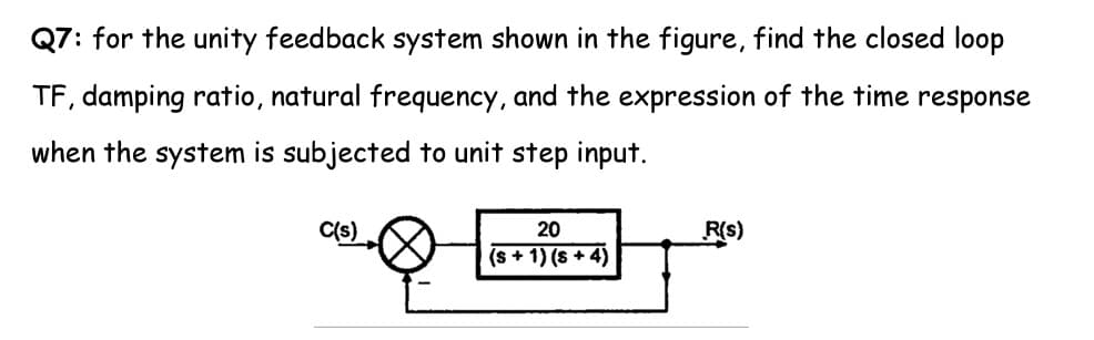 Q7: for the unity feedback system shown in the figure, find the closed loop
TF, damping ratio, natural frequency, and the expression of the time response
when the system is subjected to unit step input.
C(s)
20
R(s)
(s + 1) (s + 4)