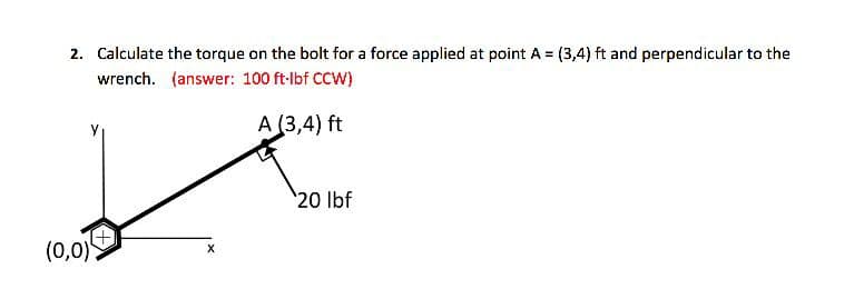 2. Calculate the torque on the bolt for a force applied at point A = (3,4) ft and perpendicular to the
wrench. (answer: 100 ft-lbf CCW)
A (3,4) ft
20 lbf
(0,0)>
X
