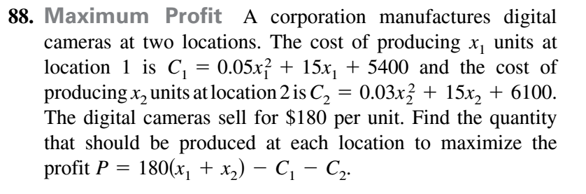 Maximum Profit A corporation manufactures digital
cameras at two locations. The cost of producing x, units at
location 1 is C, = 0.05x² + 15x, + 5400 and the cost of
producing x, units at location 2 is C, = 0.03x3 + 15x, + 6100.
The digital cameras sell for $180 per unit. Find the quantity
that should be produced at each location to maximize the
profit P = 180(x, + x,) – C, – C,.
-
