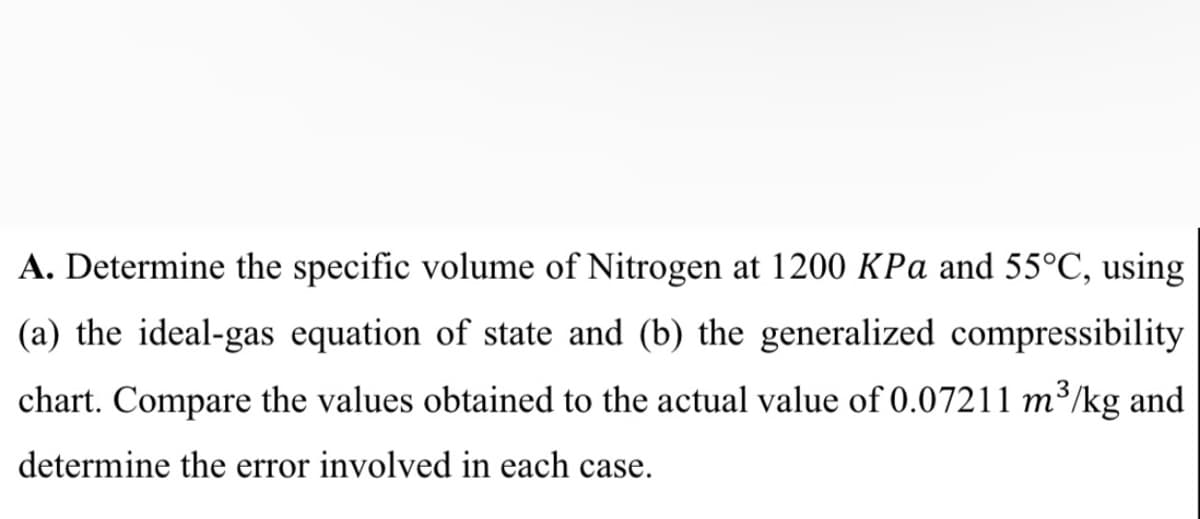 A. Determine the specific volume of Nitrogen at 1200 KPa and 55°C, using
(a) the ideal-gas equation of state and (b) the generalized compressibility
chart. Compare the values obtained to the actual value of 0.07211 m³/kg and
determine the error involved in each case.
