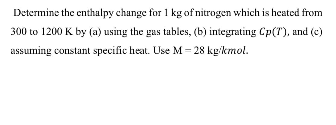 Determine the enthalpy change for 1 kg of nitrogen which is heated from
300 to 1200 K by (a) using the gas tables, (b) integrating Cp(T), and (c)
assuming constant specific heat. Use M = 28 kg/kmol.
%3D
