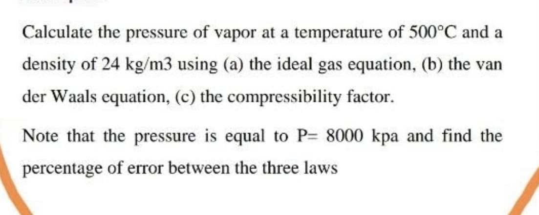 Calculate the pressure of vapor at a temperature of 500°C and a
density of 24 kg/m3 using (a) the ideal gas equation, (b) the van
der Waals equation, (c) the compressibility factor.
Note that the pressure is equal to P= 8000 kpa and find the
percentage of error between the three laws
