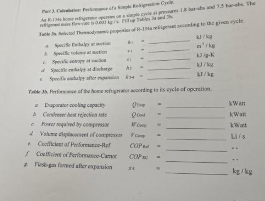 A R-134a home refrigerator operates on a simple cycle at pressures 1.8 bar-abs and 7.5 bar-abs. The
refrigerant mass flow-rate is 0.005 kg/s. Fill up Tables 3a and 36.
Part 3. Calculation: Performance of a Simple Refrigeration Cycle.
Table Ja. Selected Thermodynamic properties of R-134a refrigerant according to the given cycle.
kJ/ kg
a Specific Enthalpy at suction
A Specific volume at suction
m/ kg
kJ /g-K
e Specific entropy at suction
d Specific enthalpy at discharge
Specific enthalpy after expansion hs4
31
kJ/ kg
kJ / kg
Table 3b. Performance of the home refrigerator according to its cycle of operation.
kWatt
a. Evaporator cooling capacity
b Condenser heat rejection rate
Q Cond
kWatt
Power required by compressor
W Comp
C.
kWatt
d Volume displacement of compressor
e. Coefficient of Performance-Ref
VCamp
Li/s
COP Ref
f Coefficient of Performance-Canot
COP RC
& Flash-gas formed after expansion
X4
kg / kg
%3D
