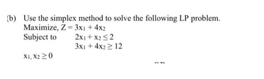 (b) Use the simplex method to solve the following LP problem.
Maximize, Z = 3x1 +4x2
Subject to
2x1 + x2<2
3x1 + 4x2 > 12
X1, X2 20
