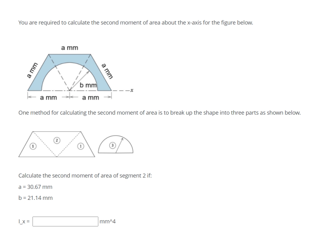 You are required to calculate the second moment of area about the x-axis for the figure below.
a mm
b mm
a mm
a mm
One method for calculating the second moment of area is to break up the shape into three parts as shown below.
Calculate the second moment of area of segment 2 if:
a = 30.67 mm
b = 21.14 mm
|_x =
mm^4
a mm
ww e
