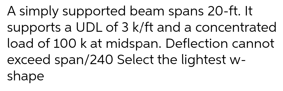 A simply supported beam spans 20-ft. It
supports a UDL of 3 k/ft and a concentrated
load of 100 k at midspan. Deflection cannot
exceed span/240 Select the lightest w-
shape
