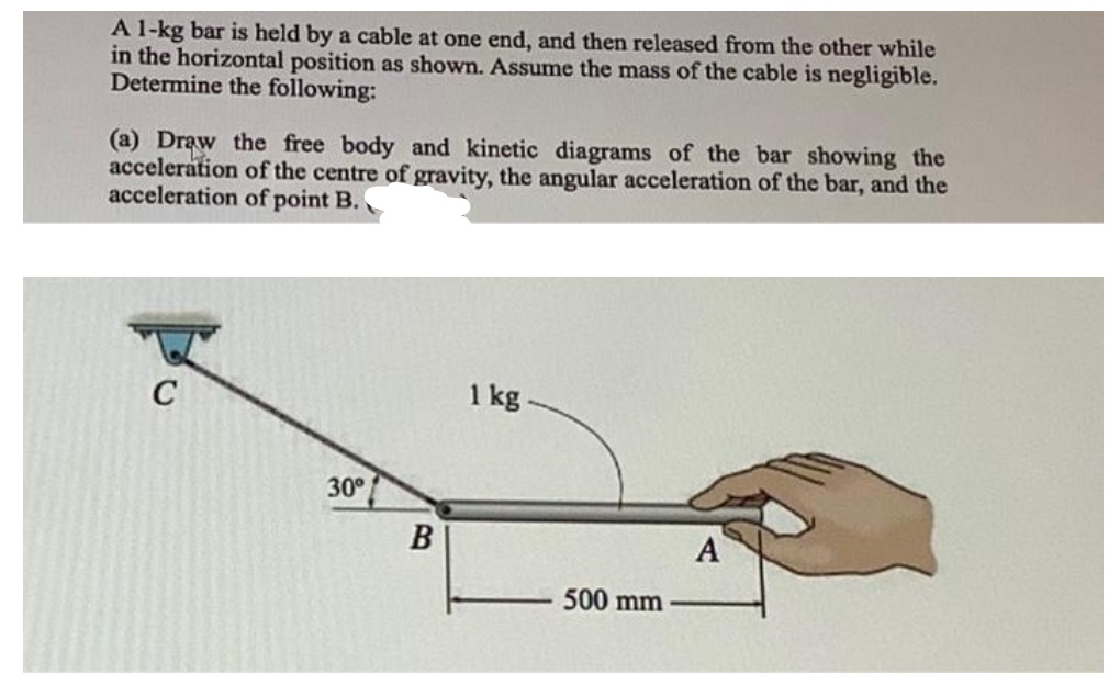 A 1-kg bar is held by a cable at one end, and then released from the other while
in the horizontal position as shown. Assume the mass of the cable is negligible.
Determine the following:
(a) Draw the free body and kinetic diagrams of the bar showing the
acceleration of the centre of gravity, the angular acceleration of the bar, and the
acceleration of point B.
C
1 kg
30°
B
A
500 mm
