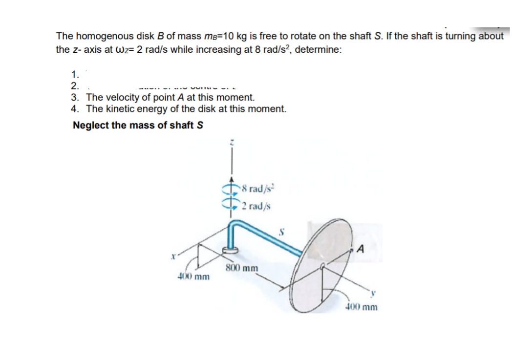 The homogenous disk B of mass mB=10 kg is free to rotate on the shaft S. If the shaft is turning about
the z- axis at wz= 2 rad/s while increasing at 8 rad/s?, determine:
1.
2.
3. The velocity of point A at this moment.
4. The kinetic energy of the disk at this moment.
Neglect the mass of shaft S
8 rad/s
2 rad/s
A
800 mm
400 mm
400 mm
