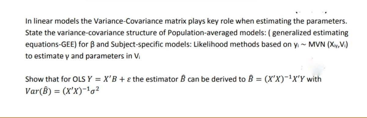 In linear models the Variance-Covariance matrix plays key role when estimating the parameters.
State the variance-covariance structure of Population-averaged models: ( generalized estimating
equations-GEE) for B and Subject-specific models: Likelihood methods based on yi - MVN (Xy,V)
to estimate y and parameters in V,
Show that for OLS Y = X'B + ɛ the estimator B can be derived to B = (X'X)¯'x'Y with
%3D
Var(ß) = (X'X)-'o?
