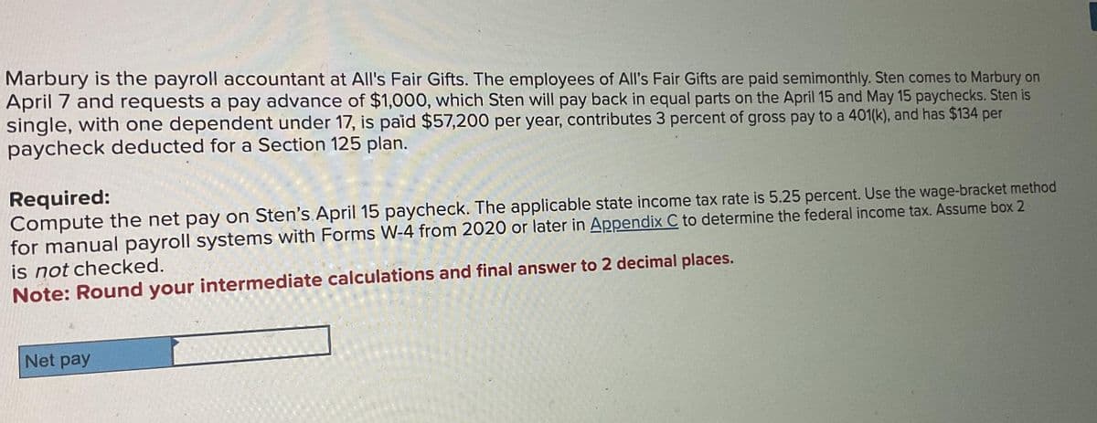 Marbury is the payroll accountant at All's Fair Gifts. The employees of All's Fair Gifts are paid semimonthly. Sten comes to Marbury on
April 7 and requests a pay advance of $1,000, which Sten will pay back in equal parts on the April 15 and May 15 paychecks. Sten is
single, with one dependent under 17, is paid $57,200 per year, contributes 3 percent of gross pay to a 401(k), and has $134 per
paycheck deducted for a Section 125 plan.
Required:
Compute the net pay on Sten's April 15 paycheck. The applicable state income tax rate is 5.25 percent. Use the wage-bracket method
for manual payroll systems with Forms W-4 from 2020 or later in Appendix C to determine the federal income tax. Assume box 2
is not checked.
Note: Round your intermediate calculations and final answer to 2 decimal places.
Net pay