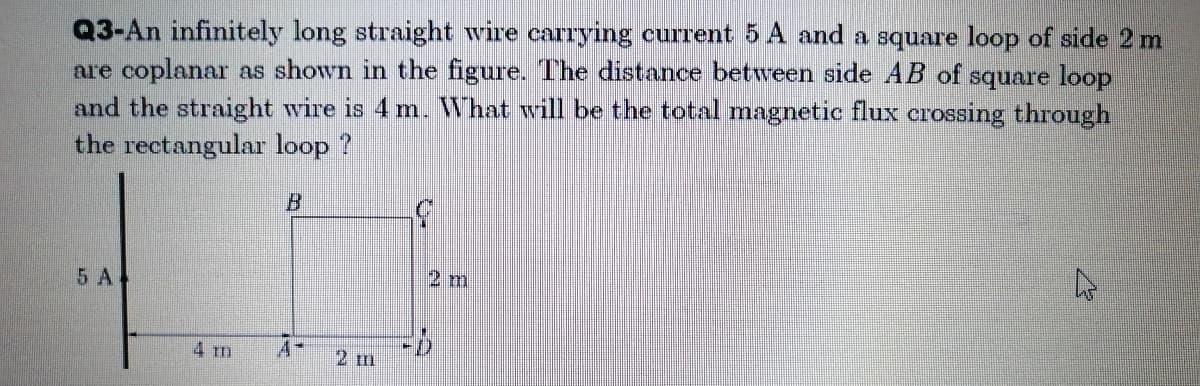 Q3-An infinitely long straight wire carrying current 5 A and a square loop of side 2 m
are coplanar as shown in the figure. The distance between side AB of square loop
and the straight wire is 4 m. What will be the total magnetic flux crossing through
the rectangular loop ?
5 A
2 m
4 m
A-
