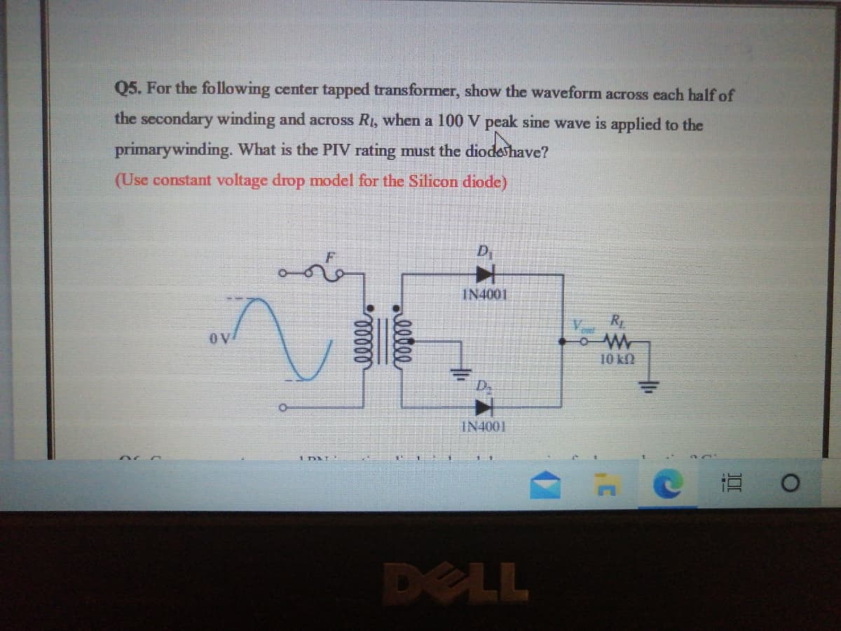 Q5. For the following center tapped transformer, show the waveform across each half of
the secondary winding and across R, when a 100 V peak sine wave is applied to the
primarywinding. What is the PIV rating must the diodeshave?
(Use constant voltage drop model for the Silicon diode)
D
IN4001
OV
10 kN
IN4001
DELL
