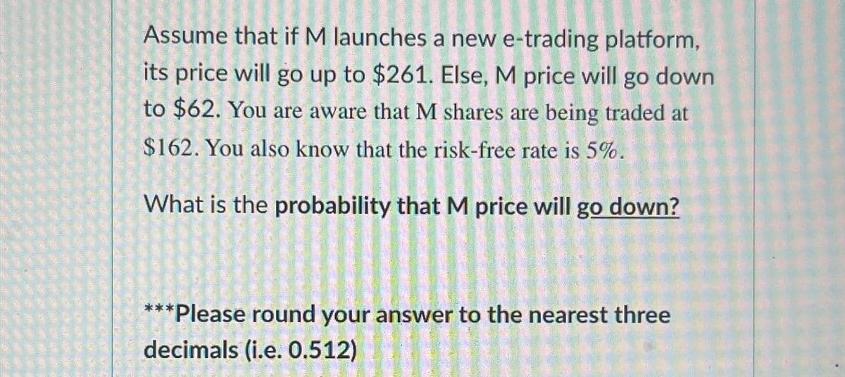 Assume that if M launches a new e-trading platform,
its price will go up to $261. Else, M price will go down
to $62. You are aware that M shares are being traded at
$162. You also know that the risk-free rate is 5%.
What is the probability that M price will go down?
***Please round your answer to the nearest three
decimals (i.e. 0.512)