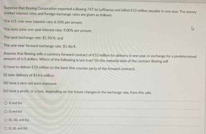 Suppose that Boeing Corporation exported a Boeing 747 to Lufthansa and billed €10 million payable in one year. The money
market interest rates and foreign exchange rates are given as follows:
The U.S. one-year interest rate: 6.10% per annum;
The euro zone one-year interest rate: 9.00% per annum;
The spot exchange rate: $1.50/€; and
The one-year forward exchange rate: $1.46/€.
Assume that Boeing sells a currency forward contract of €10 million for delivery in one year, in exchange for a predetermined
amount of U.S.dollars. Which of the following is/are true? On the maturity date of the contract Boeing will
(0) have to deliver €10 million to the bank (the counter party of the forward contract).
(ii) take delivery of $14.6 million
(iii) have a zero net euro exposure
(iv) have a profit, or a loss, depending on the future changes in the exchange rate, from this sale.
Oi) and (iv)
O (0) and (iv)
O (i), (ii), and (iv)
(0.0) and (iii)
