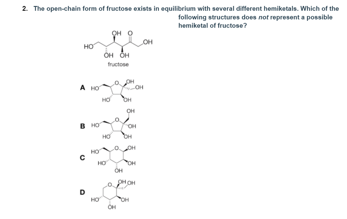 2. The open-chain form of fructose exists in equilibrium with several different hemiketals. Which of the
following structures does not represent a possible
hemiketal of fructose?
ОН О
OH
HO
но но
fructose
OH
A HO
HƠ
OH
OH
в но
"OH
HƠ
HO
LOOH
HO
HO
OH
ÕH
ОН ОН
HO
OH
