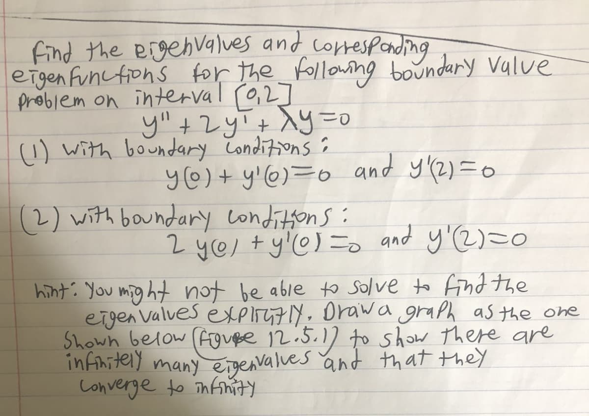 find the eigebvalues and correspanding
eigen funcfions for the_Followng boundary Value
problem on interval r0,2]
y",+2yT+ ^y=0
1) with boundary Conditions :
y@)+ y!@)=o and y(2)=0
(2) with boundary conditons:
2 yel +y'@) = and y'2)=0
hint: You mig ht not be able to solve to find the
eigen Valves exPliy7y. Orawa graph as the one
Shown below Fouße 12:5.1] to show there are
infihitely many eigenvalves and that they
Converge to Tnfinity
