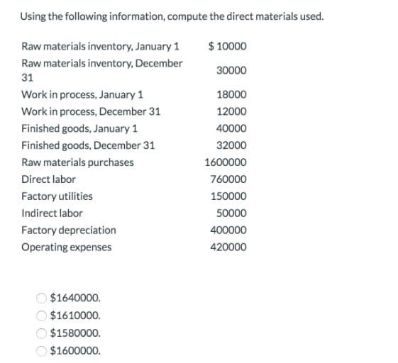 Using the following information, compute the direct materials used.
Raw materials inventory, January 1
$ 10000
Raw materials inventory, December
30000
31
Work in process, January 1
18000
Work in process, December 31
12000
Finished goods, January 1
40000
Finished goods, December 31
32000
Raw materials purchases
1600000
Direct labor
760000
Factory utilities
150000
Indirect labor
50000
Factory depreciation
400000
Operating expenses
420000
$1640000.
$1610000.
$1580000.
$1600000.
OO O O
