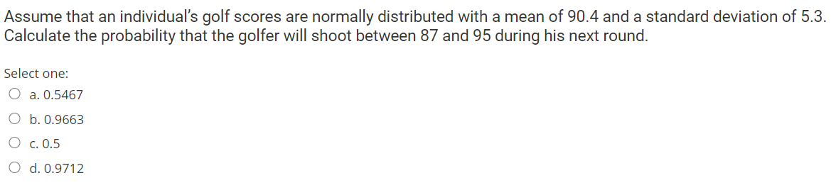 Assume that an individual's golf scores are normally distributed with a mean of 90.4 and a standard deviation of 5.3.
Calculate the probability that the golfer will shoot between 87 and 95 during his next round.
Select one:
O a. 0.5467
O b. 0.9663
O c. 0.5
O d. 0.9712

