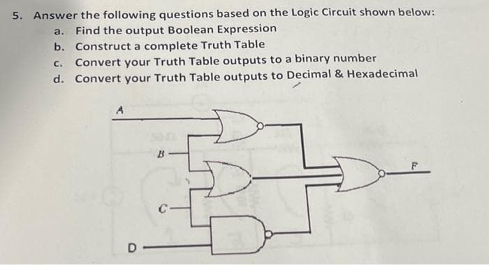 5. Answer the following questions based on the Logic Circuit shown below:
a. Find the output Boolean Expression
b. Construct a complete Truth Table
C. Convert your Truth Table outputs to a binary number
d. Convert your Truth Table outputs to Decimal & Hexadecimal
A
B