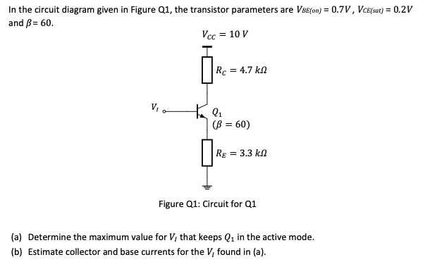 In the circuit diagram given in Figure Q1, the transistor parameters are VBE(on) = 0.7V, VCE(sat) = 0.2V
and ß = 60.
Vcc = 10 V
V₁0
Rc = 4.7 k
+9₁
(ß = 60)
Rg = 3.3 k
Figure Q1: Circuit for Q1
(a) Determine the maximum value for V, that keeps Q₁ in the active mode.
(b) Estimate collector and base currents for the V, found in (a).