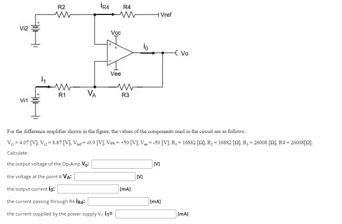 Vi2
Vi1
R2
www
ww
R1
VA
İR4
Vcc
Vee
R4
ww
R3
io
[mA]
Vref
For the difference amplifier shown in the figure, the values of the components used in the circuit are as follows:
Vi14.07 [V], V₁2=8.87 [V], Vref= -0.9 [V], Vcc=+50 [V], Vee = -50 [V], R₁ = 16882 [2], R₂ = 16882 [2], R3 = 26008 [2], R4 = 26008[2].
Calculate:
the output voltage of the Op-Amp Vo:
the voltage at the point A VA:
the output current io:
the current passing through R4 İR4:
the current supplied by the power supply V₁1 11=
[V]
[V]
- Vo
[mA]
[mA]