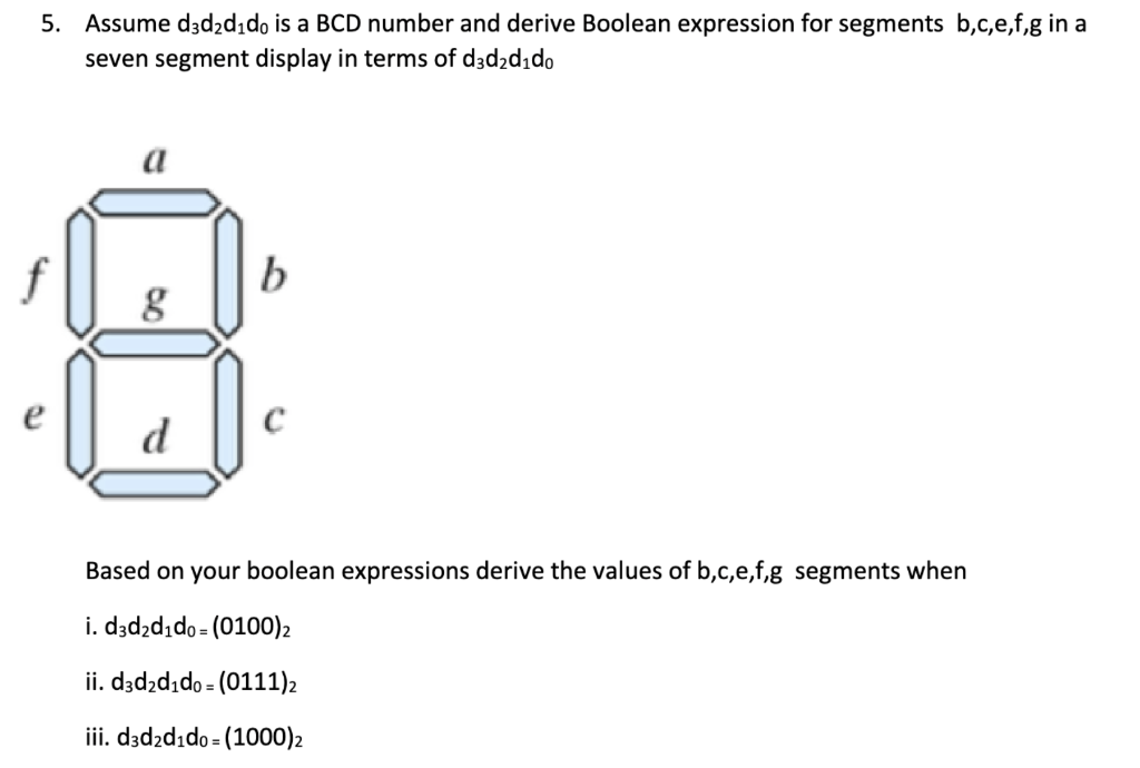 5. Assume d3d₂d₁do is a BCD number and derive Boolean expression for segments b,c,e,f,g in a
seven segment display in terms of
d3d₂d₁do
g
4
d
Based on your boolean expressions derive the values of b,c,e,f,g segments when
i. d3d₂d₁do= (0100) 2
ii. d3d₂d₁do = (0111)₂
iii. d3d2d₁do (1000)2