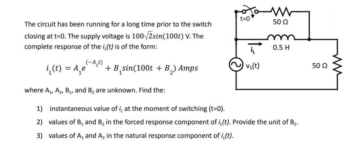 t=0
50 0
The circuit has been running for a long time prior to the switch
closing at t=0. The supply voltage is 100/2sin(100t) V. The
complete response of the i(t) is of the form:
0.5 H
(-A,t)
i,(t) = A,e
+ B,sin(100t + B,) Amps
vs(t)
50 2
where A,, A,, B, and B, are unknown. Find the:
1) instantaneous value of i, at the moment of switching (t=0).
2) values of B, and B, in the forced response component of i (t). Provide the unit of B,.
2•
3) values of A, and A, in the natural response component of i(t).
