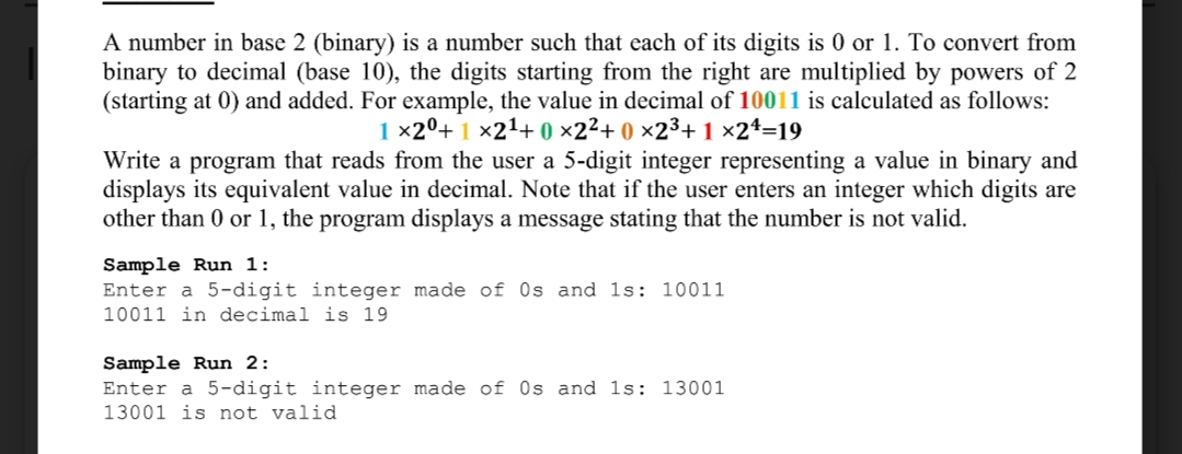 A number in base 2 (binary) is a number such that each of its digits is 0 or 1. To convert from
binary to decimal (base 10), the digits starting from the right are multiplied by powers of 2
(starting at 0) and added. For example, the value in decimal of 10011 is calculated as follows:
1 ×2º+ 1 ×21+ 0 ×2²+ 0 ×2³+ 1 ×24=19
Write a program that reads from the user a 5-digit integer representing a value in binary and
displays its equivalent value in decimal. Note that if the user enters an integer which digits are
other than 0 or 1, the program displays a message stating that the number is not valid.
Sample Run 1:
Enter a 5-digit integer made of Os and ls: 10011
10011 in decimal is 19
Sample Run 2:
Enter a 5-digit integer made of Os and 1s: 13001
13001 is not valid
