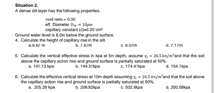Situation 2.
A dense silt layer has the following properties.
void ratio = 0.30
eff. Diameter D10 = 10µm
capillary constant (c)=0.20 cm²
Ground water level is 8.0m below the ground surface.
4. Calculate the height of capillary rise in the silt.
b. 7.67m
a.6.67 m
c. 6.07m
d. 7.17m
5. Calculate the vertical effective stress in kpa at 5m depth, assume y, = 26.5 kn/m²and that the soil
above the capillary action rise and ground surface is partially saturated at 50%.
b. 144.31kpa
а. 141.13 kра
с. 174.41кра
d. 154.1kpa
6. Calculate the effective vertical stress at 10m depth assuming y, = 26.5 kn/m²and that the soil above
the capillary action rise and ground surface is partially saturated at 50%.
а. 205.28 kpa
b. 206.82kpa
с. 502.8kpa
d. 200.58kpa
