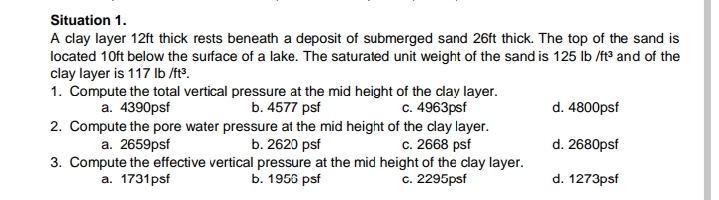 Situation 1.
A clay layer 12ft thick rests beneath a deposit of submerged sand 26ft thick. The top of the sand is
located 10ft below the surface of a lake. The saturated unit weight of the sand is 125 lb /ft° and of the
clay layer is 117 Ib /ft³.
1. Compute the total vertical pressure at the mid height of the clay layer.
a. 4390psf
b. 4577 psf
c. 4963psf
d. 4800psf
2. Compute the pore water pressure at the mid height of the clay layer.
a. 2659psf
b. 2620 psf
c. 2668 psf
d. 2680psf
3. Compute the effective vertical pressure at the mid height of the clay layer.
a. 1731psf
b. 1953 psf
c. 2295psf
d. 1273psf
