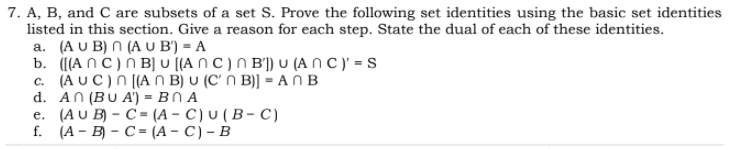 7. A, B, and C are subsets of a set S. Prove the following set identities using the basic set identities
listed in this section. Give a reason for each step. State the dual of each of these identities.
a. (AUB) (ΑU B ) -Α
b. ([(A nC)N B] u [(A n C) N B') U (A N C )' = s
c (ΑUC) R [Αn Β) υ ( C B)] -Α Β
d. AN (BU A') = BN A
e. (AU B) – C = (A – C) U ( B – C)
f. (А- В) - С- (А - C) - В
