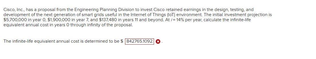 Cisco, Inc., has a proposal from the Engineering Planning Division to invest Cisco retained earnings in the design, testing, and
development of the next generation of smart grids useful in the Internet of Things (loT) environment. The initial investment projection is
$5,700,000 in year 0, $1,900,000 in year 7, and $137,480 in years 11 and beyond. At i= 14% per year, calculate the infinite-life
equivalent annual cost in years 0 through infinity of the proposal.
The infinite-life equivalent annual cost is determined to be $ 842765.10920
