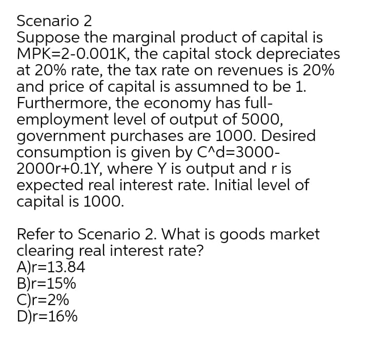 Scenario 2
Suppose the marginal product of capital is
MPK=2-0.001K, the capital stock depreciates
at 20% rate, the tax rate on revenues is 20%
and price of capital is assumned to be 1.
Furthermore, the economy has full-
employment level of output of 5000,
government purchases are 1000. Desired
consumption is given by C^d=3000-
2000r+0.1Y, where Y is output and r is
expected real interest rate. Initial level of
capital is 1000.
Refer to Scenario 2. What is goods market
clearing real interest rate?
A)r=13.84
B)r=15%
C)r=2%
D)r=16%
