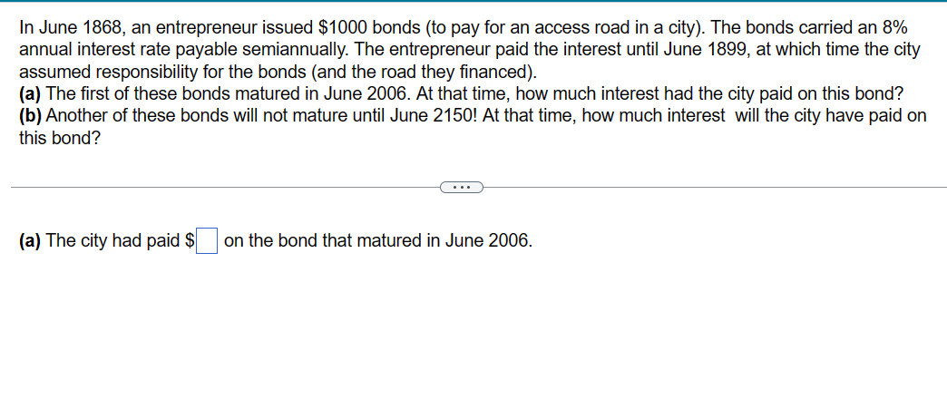 In June 1868, an entrepreneur issued $1000 bonds (to pay for an access road in a city). The bonds carried an 8%
annual interest rate payable semiannually. The entrepreneur paid the interest until June 1899, at which time the city
assumed responsibility for the bonds (and the road they financed).
(a) The first of these bonds matured in June 2006. At that time, how much interest had the city paid on this bond?
(b) Another of these bonds will not mature until June 2150! At that time, how much interest will the city have paid on
this bond?
(a) The city had paid $
on the bond that matured in June 2006.