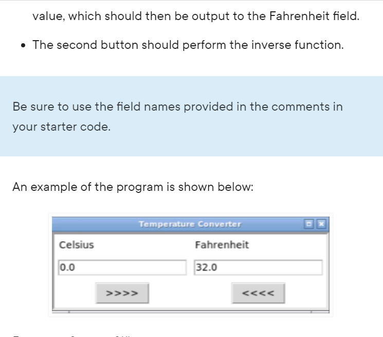 value, which should then be output to the Fahrenheit field.
• The second button should perform the inverse function.
Be sure to use the field names provided in the comments in
your starter code.
An example of the program is shown below:
Celsius
0.0
>>>>
Temperature Converter
Fahrenheit
32.0
<<<<