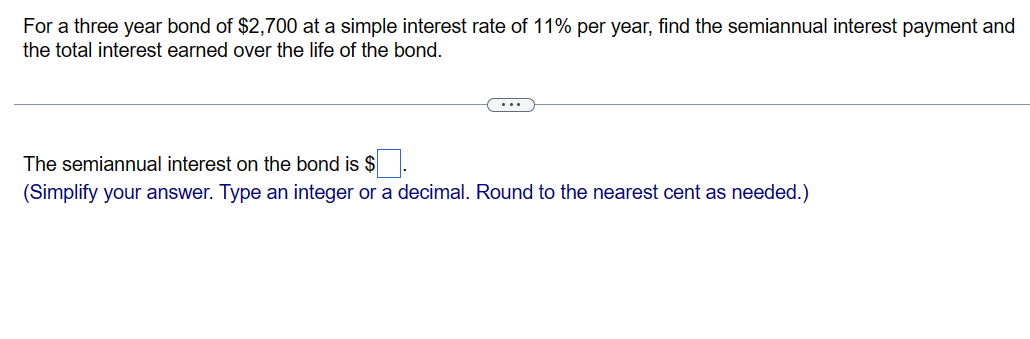 For a three year bond of $2,700 at a simple interest rate of 11% per year, find the semiannual interest payment and
the total interest earned over the life of the bond.
The semiannual interest on the bond is $
(Simplify your answer. Type an integer or a decimal. Round to the nearest cent as needed.)