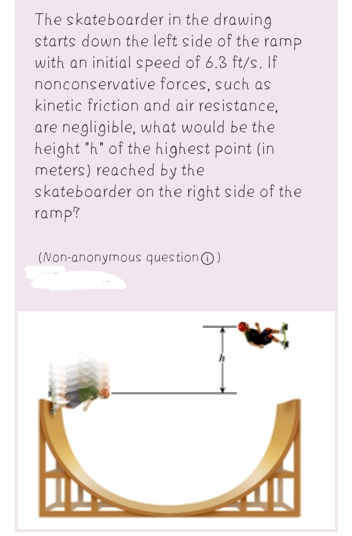 The skateboarder in the drawing
starts down the left side of the ramp
with an initial speed of 6.3 ft/s. If
nonconservative forces, such as
kinetic friction and air resistance,
are negligible, what would be the
height "h" of the highest point (in
meters) reached by the
skateboarder on the right side of the
ramp?
(Non-anonymous questionO)
