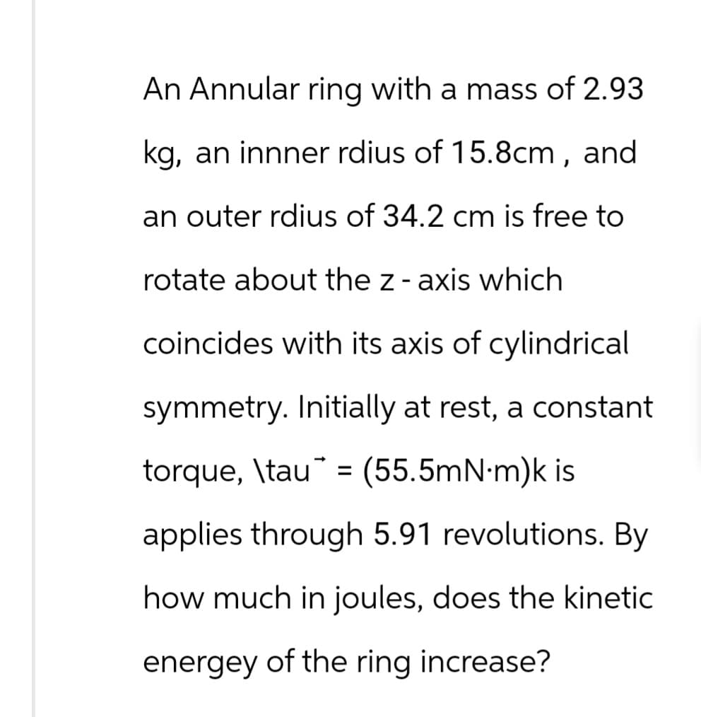 An Annular ring with a mass of 2.93
kg, an innner rdius of 15.8cm, and
an outer rdius of 34.2 cm is free to
rotate about the z-axis which
coincides with its axis of cylindrical
symmetry. Initially at rest, a constant
=
torque, \tau (55.5mN·m)k is
applies through 5.91 revolutions. By
how much in joules, does the kinetic
energey of the ring increase?