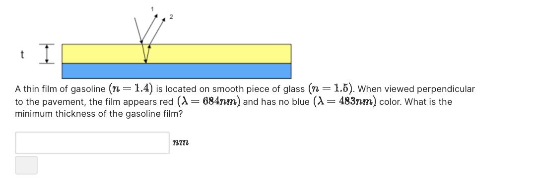 t I
A thin film of gasoline (n = 1.4) is located on smooth piece of glass (n = 1.5). When viewed perpendicular
to the pavement, the film appears red (λ = 684nm) and has no blue (λ = 483mm) color. What is the
minimum thickness of the gasoline film?
ገሃ