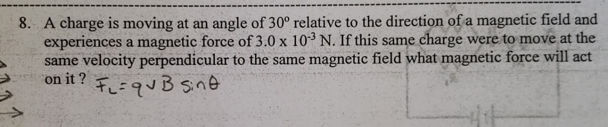 8. A charge is moving at an angle of 30° relative to the direction of a magnetic field and
experiences a magnetic force of 3.0 x 103 N. If this same charge were to move at the
same velocity perpendicular to the same magnetic field what magnetic force will act
on it?
FL = qvB sint